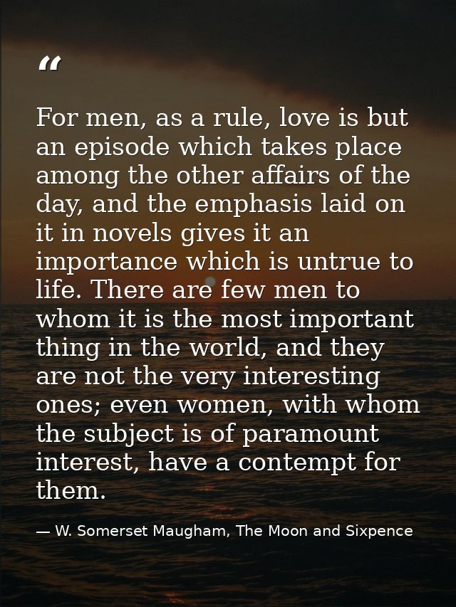 For men, as a rule, love is but an episode which takes place among the other affairs of the day, and the emphasis laid o — W. Somerset Maugham, The Moon and Sixpence