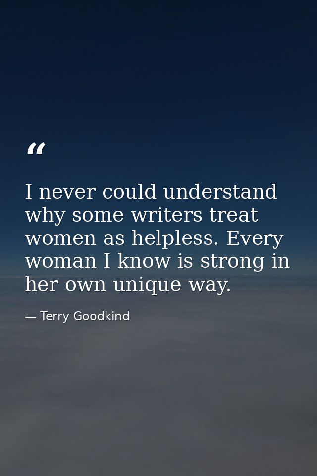 I never could understand why some writers treat women as helpless. Every woman I know is strong in her own unique way. — Terry Goodkind