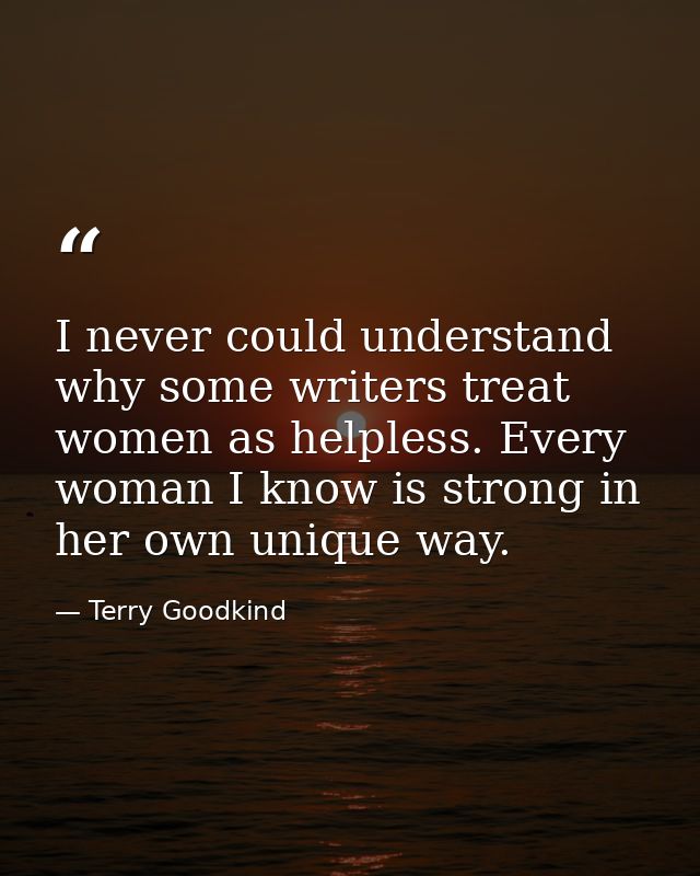 I never could understand why some writers treat women as helpless. Every woman I know is strong in her own unique way. — Terry Goodkind