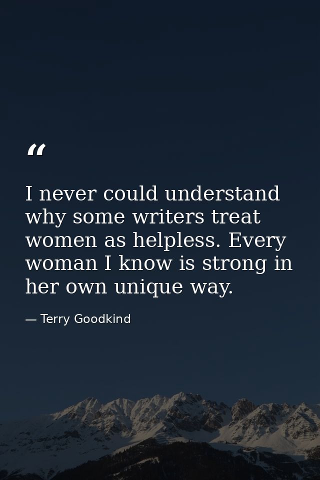 I never could understand why some writers treat women as helpless. Every woman I know is strong in her own unique way. — Terry Goodkind