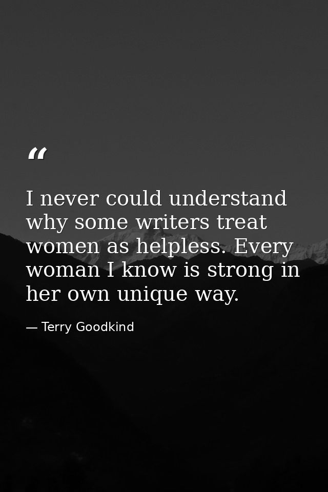 I never could understand why some writers treat women as helpless. Every woman I know is strong in her own unique way. — Terry Goodkind
