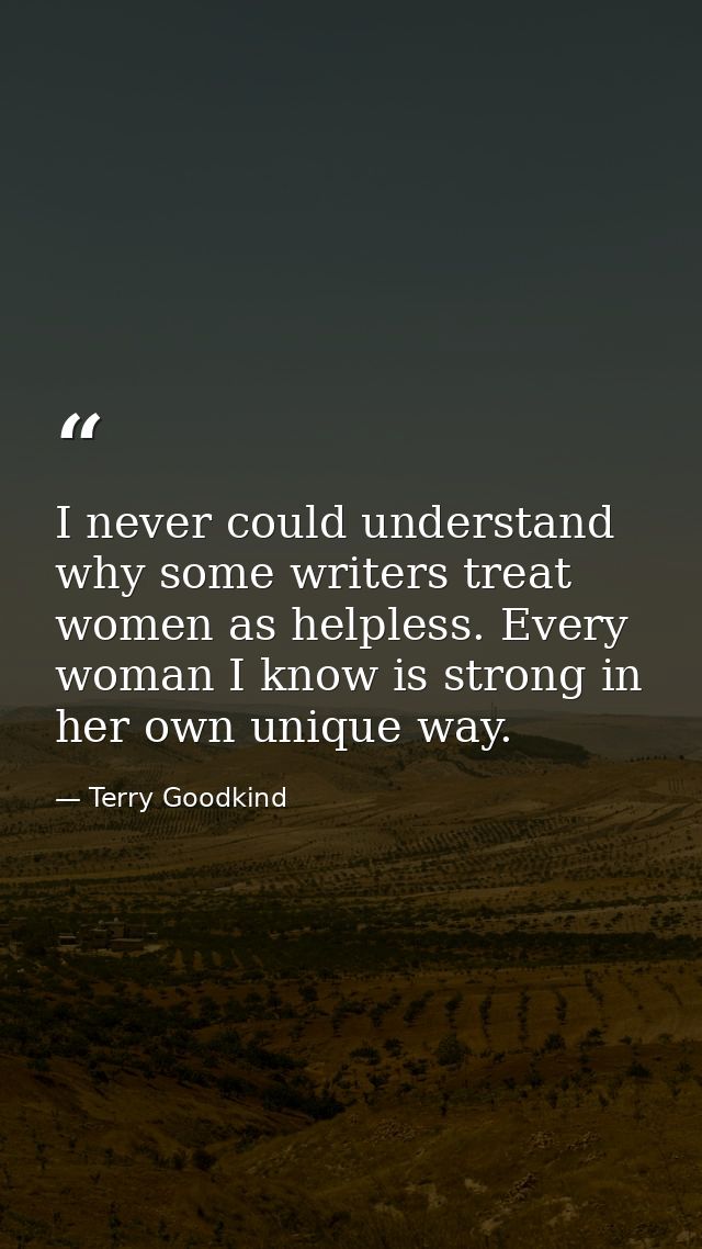 I never could understand why some writers treat women as helpless. Every woman I know is strong in her own unique way. — Terry Goodkind