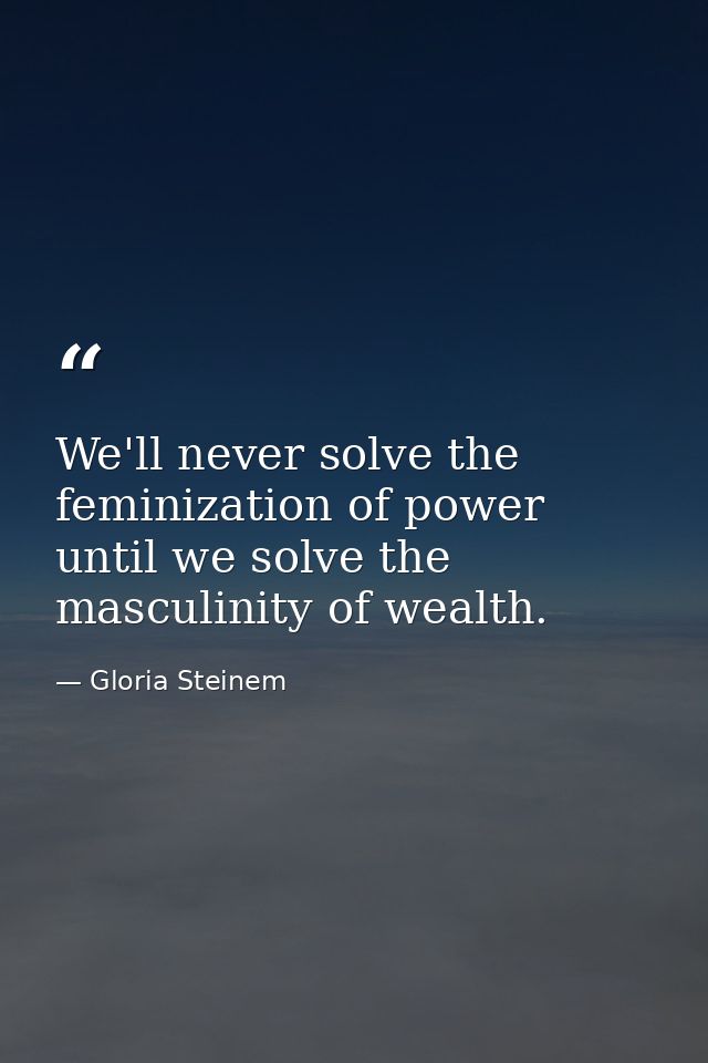 We'll never solve the feminization of power until we solve the masculinity of wealth. — Gloria Steinem