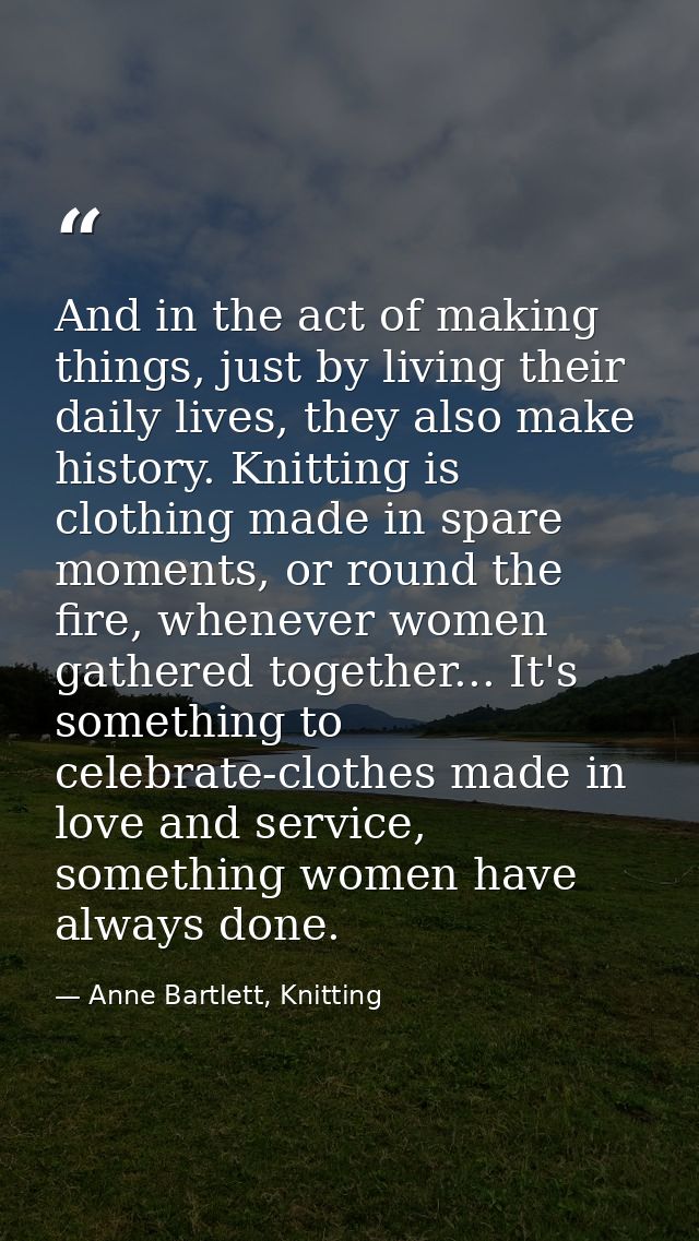 And in the act of making things, just by living their daily lives, they also make history. Knitting is clothing made in  — Anne Bartlett, Knitting