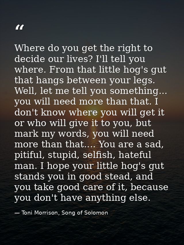 Where do you get the right to decide our lives? I'll tell you where. From that little hog's gut that hangs between your  — Toni Morrison, Song of Solomon