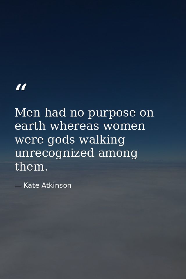 Men had no purpose on earth whereas women were gods walking unrecognized among them. — Kate Atkinson