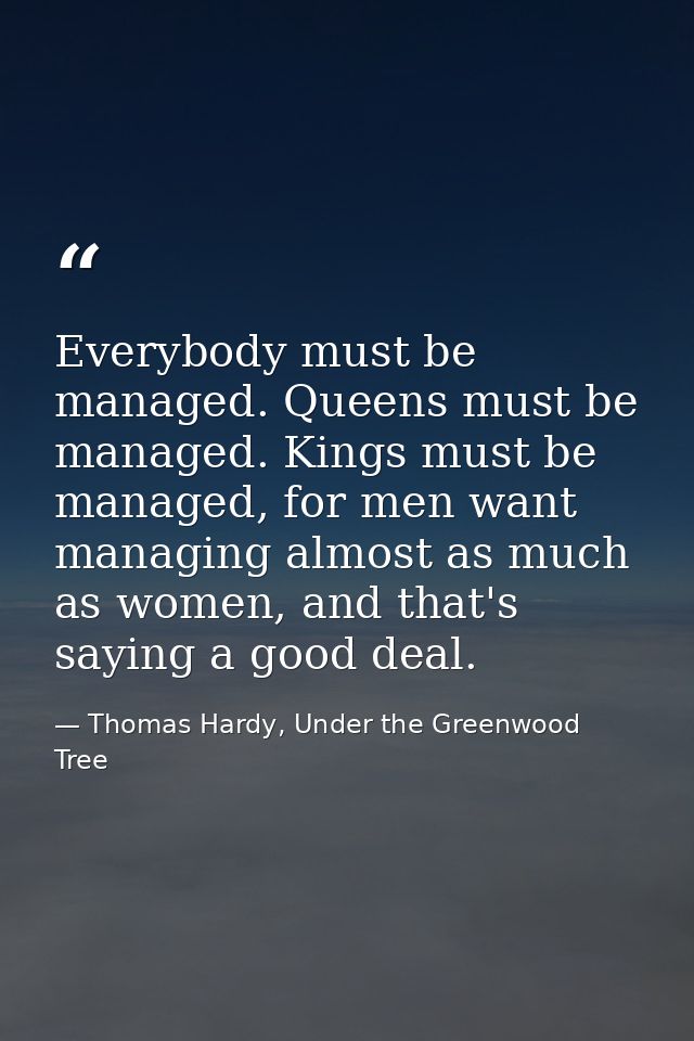 Everybody must be managed. Queens must be managed. Kings must be managed, for men want managing almost as much as women, — Thomas Hardy, Under the Greenwood Tree