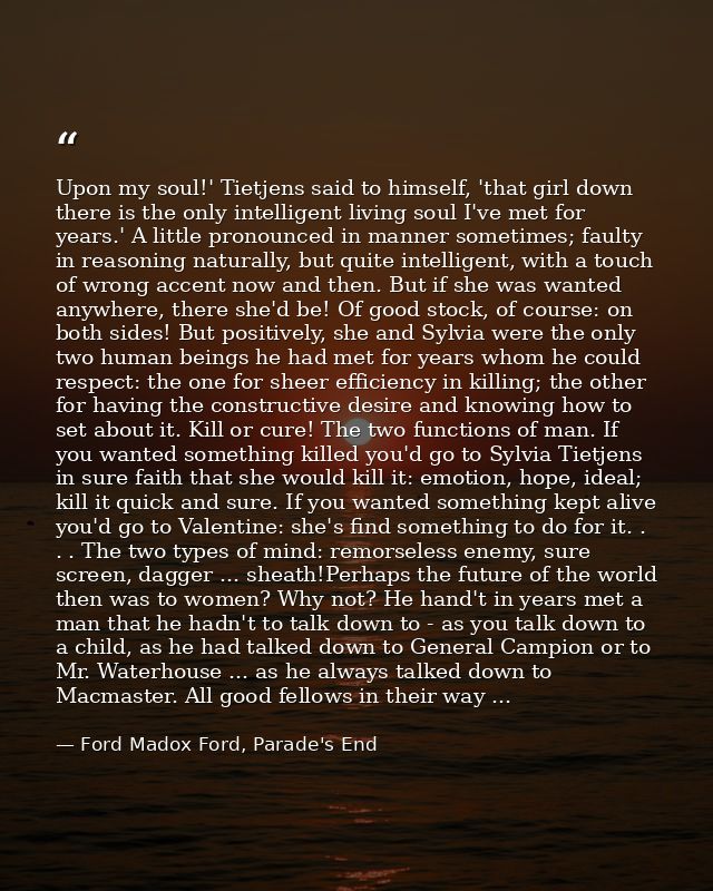 Upon my soul!' Tietjens said to himself, 'that girl down there is the only intelligent living soul I've met for years.'  — Ford Madox Ford, Parade's End