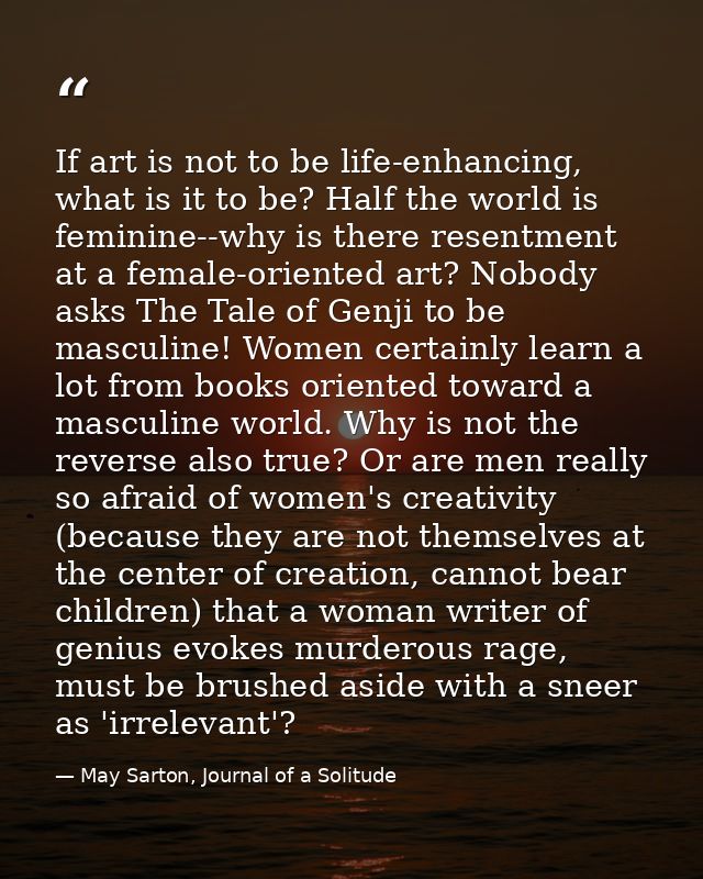 If art is not to be life-enhancing, what is it to be? Half the world is feminine--why is there resentment at a female-or — May Sarton, Journal of a Solitude