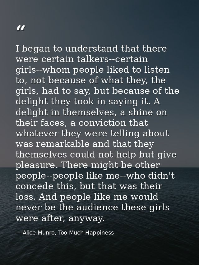 I began to understand that there were certain talkers--certain girls--whom people liked to listen to, not because of wha — Alice Munro, Too Much Happiness
