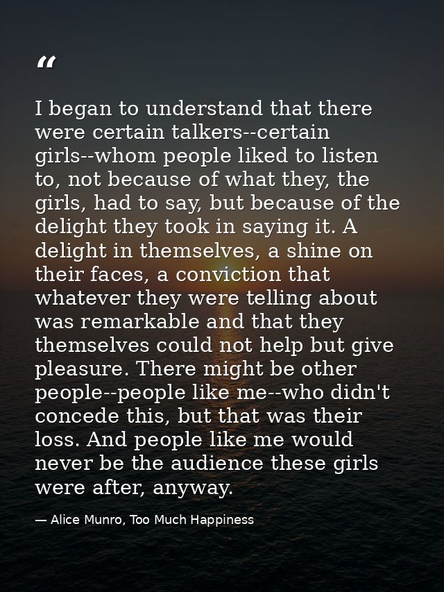 I began to understand that there were certain talkers--certain girls--whom people liked to listen to, not because of wha — Alice Munro, Too Much Happiness
