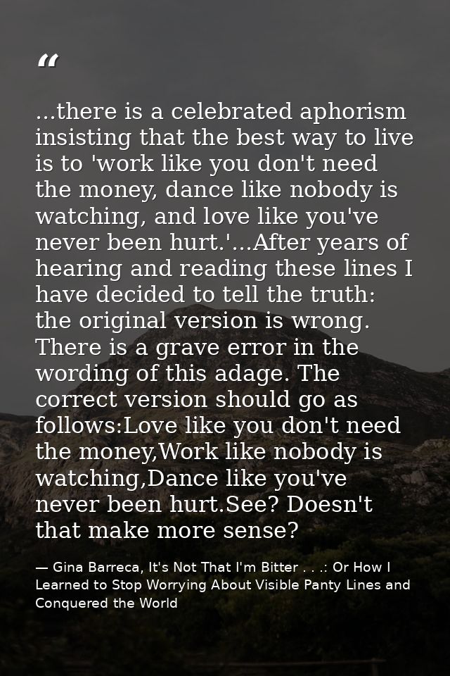 ...there is a celebrated aphorism insisting that the best way to live is to 'work like you don't need the money, dance l — Gina Barreca, It's Not That I'm Bitter . . .: Or How I Learned to Stop Worrying About Visible Panty Lines and Conquered the World