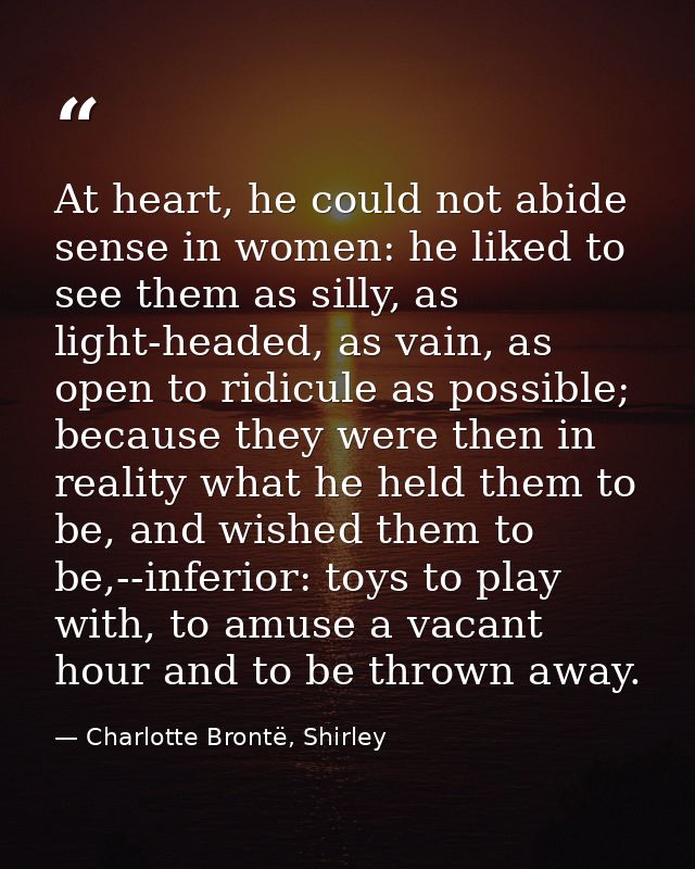 At heart, he could not abide sense in women: he liked to see them as silly, as light-headed, as vain, as open to ridicul — Charlotte Brontë, Shirley