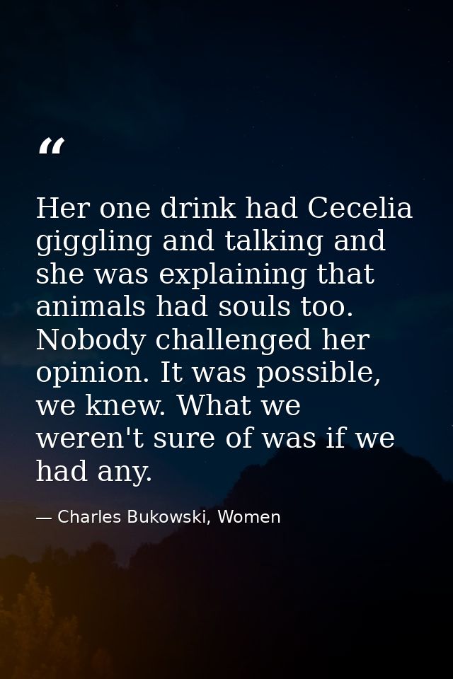 Her one drink had Cecelia giggling and talking and she was explaining that animals had souls too. Nobody challenged her  — Charles Bukowski, Women