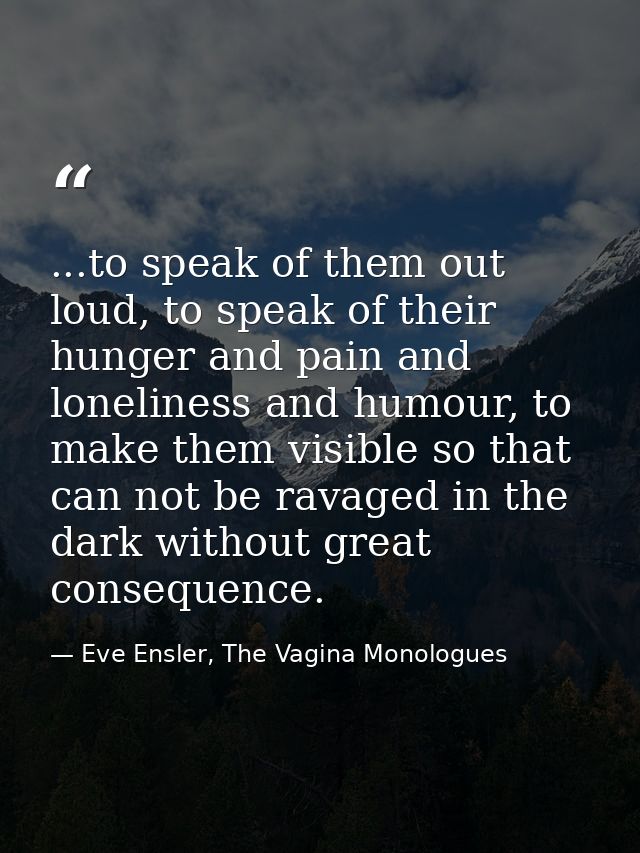 ...to speak of them out loud, to speak of their hunger and pain and loneliness and humour, to make them visible so that  — Eve Ensler, The Vagina Monologues