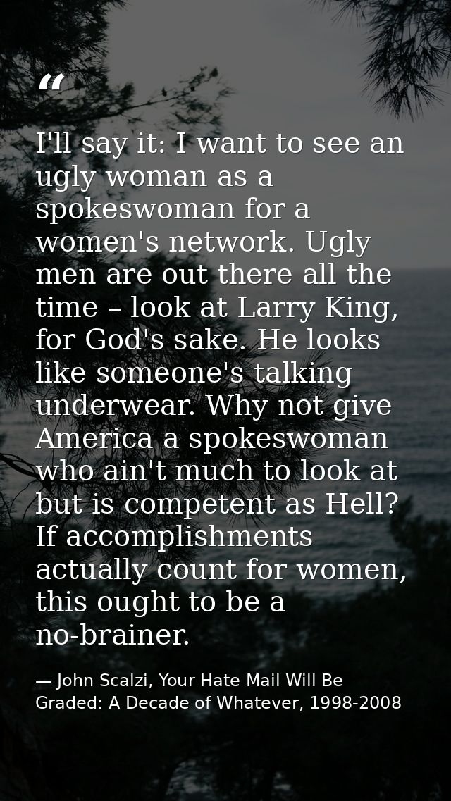 I'll say it: I want to see an ugly woman as a spokeswoman for a women's network. Ugly men are out there all the time – l — John Scalzi, Your Hate Mail Will Be Graded: A Decade of Whatever, 1998-2008