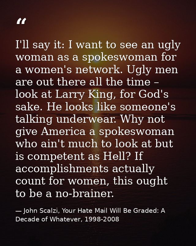 I'll say it: I want to see an ugly woman as a spokeswoman for a women's network. Ugly men are out there all the time – l — John Scalzi, Your Hate Mail Will Be Graded: A Decade of Whatever, 1998-2008