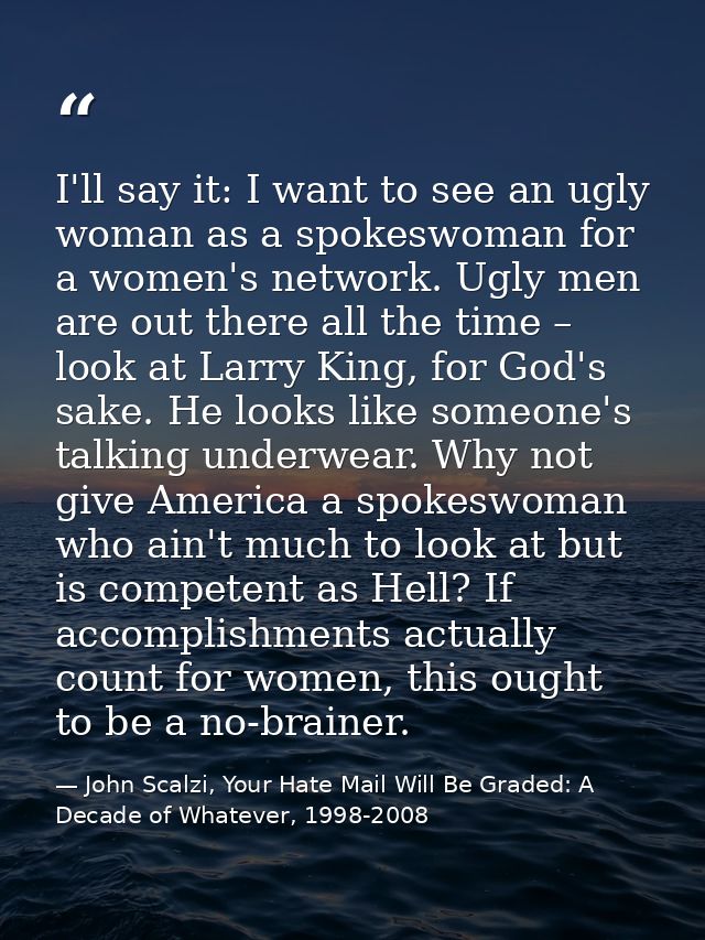I'll say it: I want to see an ugly woman as a spokeswoman for a women's network. Ugly men are out there all the time – l — John Scalzi, Your Hate Mail Will Be Graded: A Decade of Whatever, 1998-2008