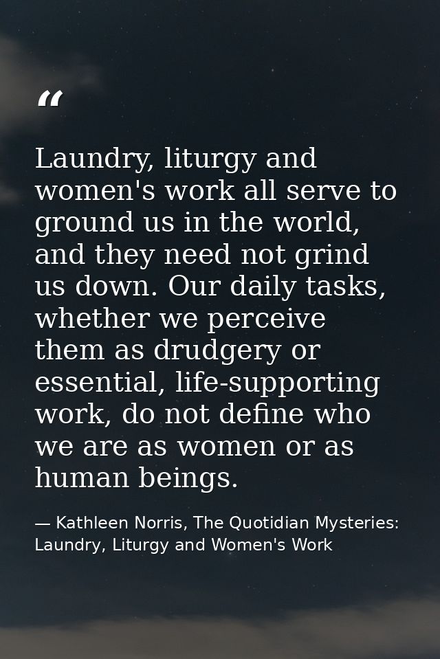 Laundry, liturgy and women's work all serve to ground us in the world, and they need not grind us down. Our daily tasks, — Kathleen Norris, The Quotidian Mysteries: Laundry, Liturgy and Women's Work
