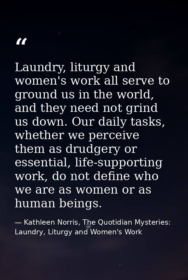 Laundry, liturgy and women's work all serve to ground us in the world, and they need not grind us down. Our daily tasks, — Kathleen Norris, The Quotidian Mysteries: Laundry, Liturgy and Women's Work