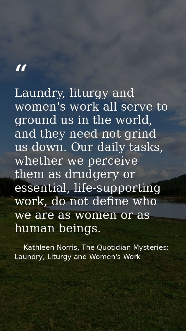 Laundry, liturgy and women's work all serve to ground us in the world, and they need not grind us down. Our daily tasks, — Kathleen Norris, The Quotidian Mysteries: Laundry, Liturgy and Women's Work