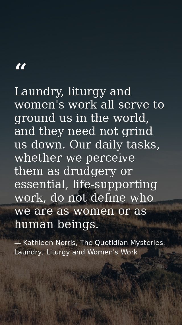 Laundry, liturgy and women's work all serve to ground us in the world, and they need not grind us down. Our daily tasks, — Kathleen Norris, The Quotidian Mysteries: Laundry, Liturgy and Women's Work