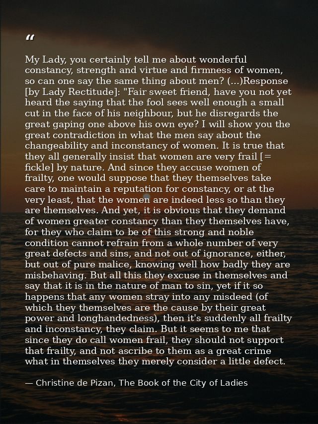 My Lady, you certainly tell me about wonderful constancy, strength and virtue and firmness of women, so can one say the  — Christine de Pizan, The Book of the City of Ladies