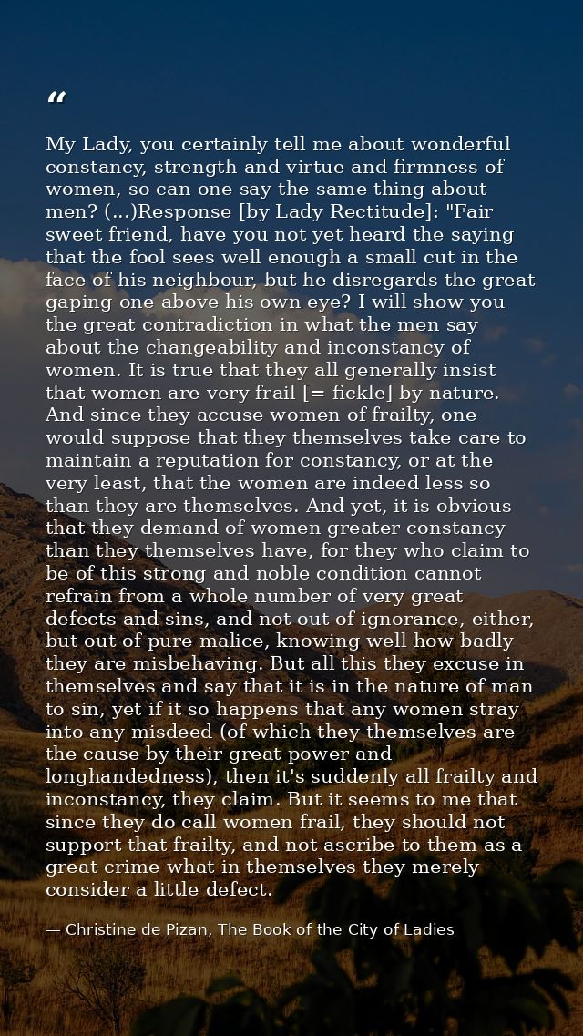 My Lady, you certainly tell me about wonderful constancy, strength and virtue and firmness of women, so can one say the  — Christine de Pizan, The Book of the City of Ladies