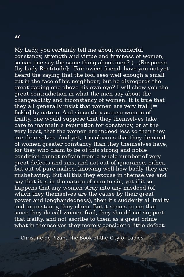 My Lady, you certainly tell me about wonderful constancy, strength and virtue and firmness of women, so can one say the  — Christine de Pizan, The Book of the City of Ladies