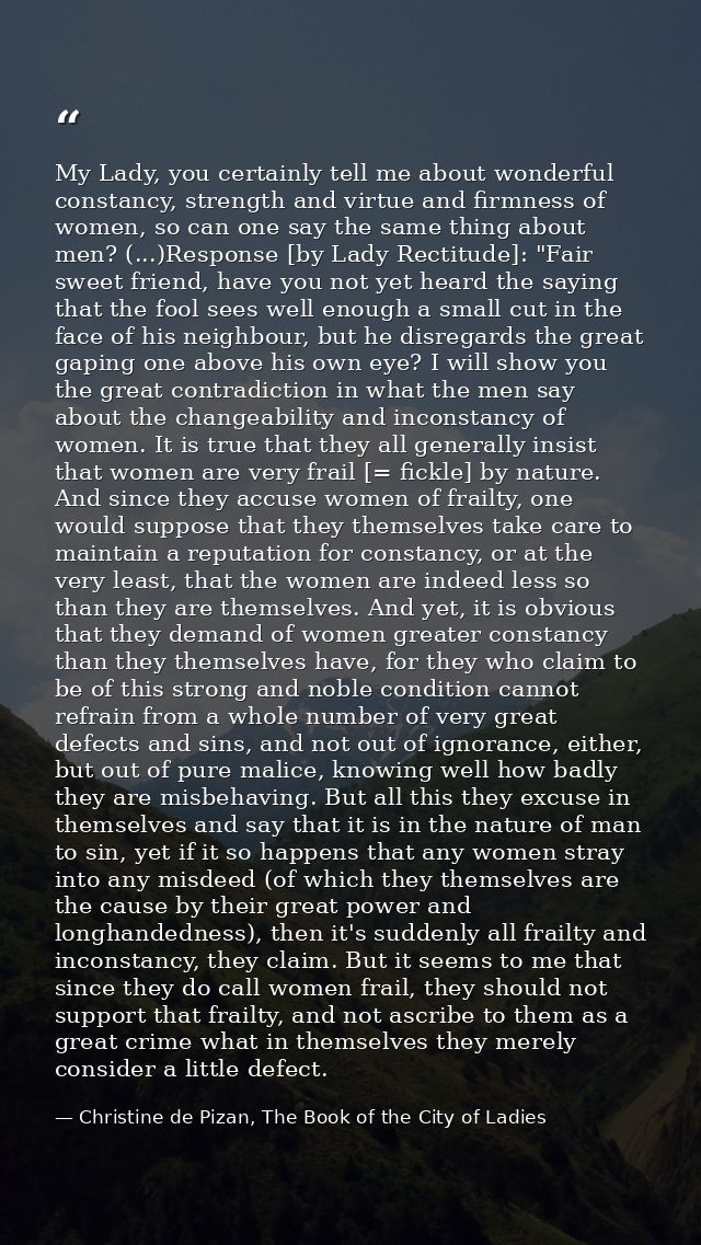 My Lady, you certainly tell me about wonderful constancy, strength and virtue and firmness of women, so can one say the  — Christine de Pizan, The Book of the City of Ladies