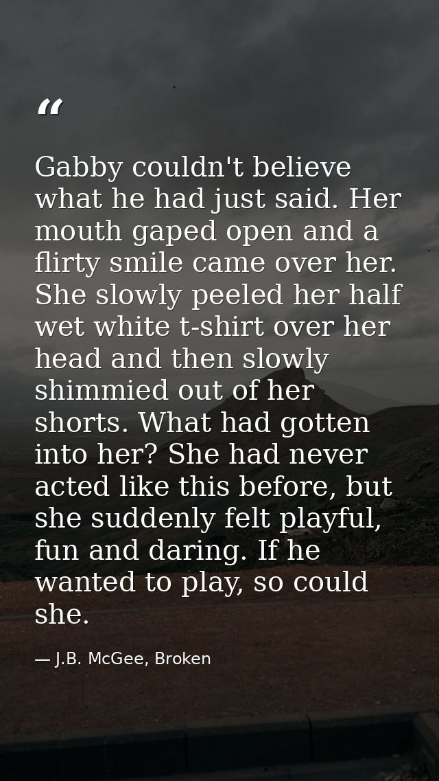 Gabby couldn't believe what he had just said. Her mouth gaped open and a flirty smile came over her. She slowly peeled h — J.B. McGee, Broken