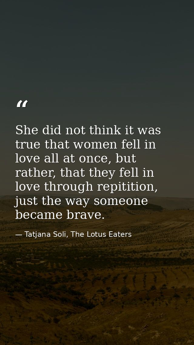 She did not think it was true that women fell in love all at once, but rather, that they fell in love through repitition — Tatjana Soli, The Lotus Eaters
