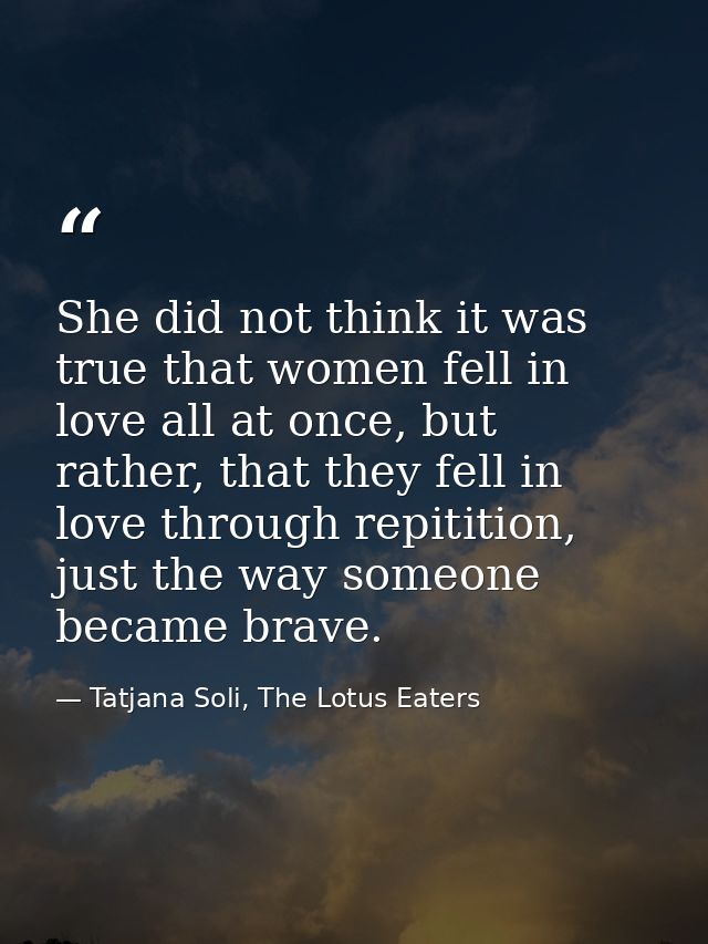 She did not think it was true that women fell in love all at once, but rather, that they fell in love through repitition — Tatjana Soli, The Lotus Eaters