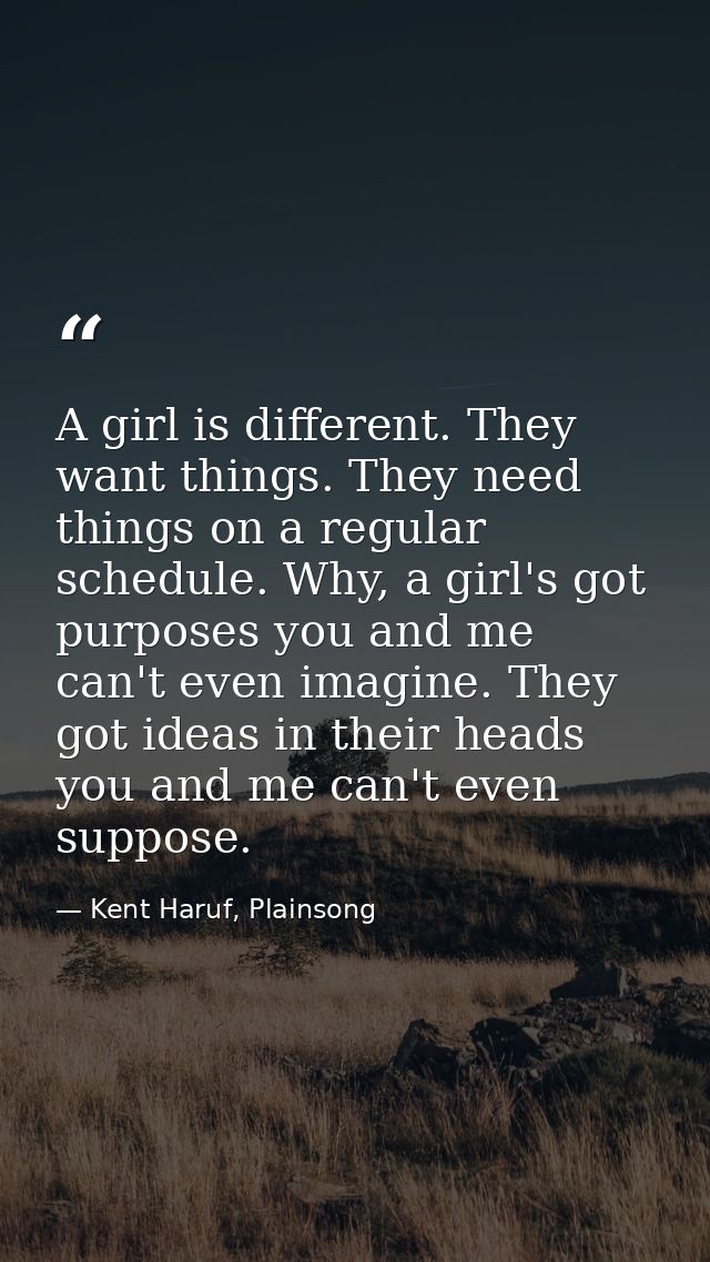 A girl is different. They want things. They need things on a regular schedule. Why, a girl's got purposes you and me can — Kent Haruf, Plainsong