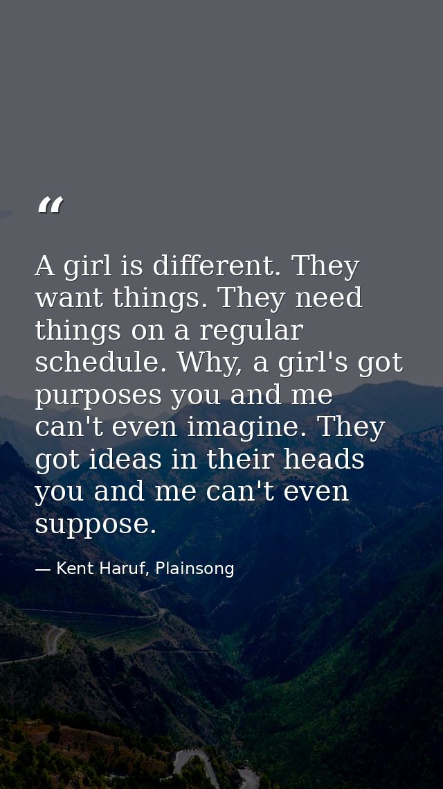 A girl is different. They want things. They need things on a regular schedule. Why, a girl's got purposes you and me can — Kent Haruf, Plainsong