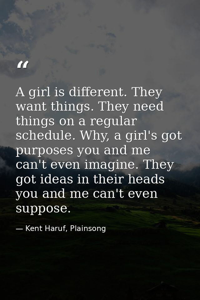 A girl is different. They want things. They need things on a regular schedule. Why, a girl's got purposes you and me can — Kent Haruf, Plainsong