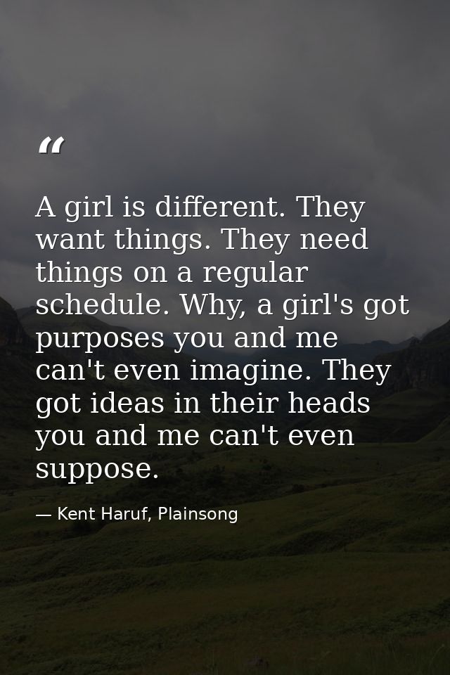 A girl is different. They want things. They need things on a regular schedule. Why, a girl's got purposes you and me can — Kent Haruf, Plainsong