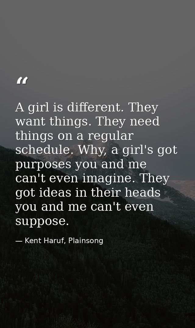 A girl is different. They want things. They need things on a regular schedule. Why, a girl's got purposes you and me can — Kent Haruf, Plainsong