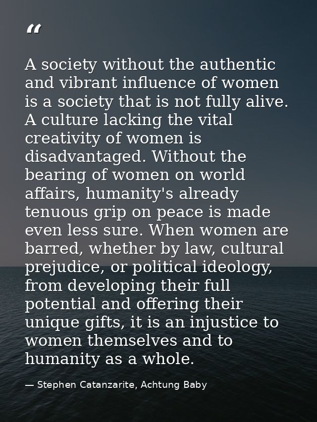A society without the authentic and vibrant influence of women is a society that is not fully alive. A culture lacking t — Stephen Catanzarite, Achtung Baby
