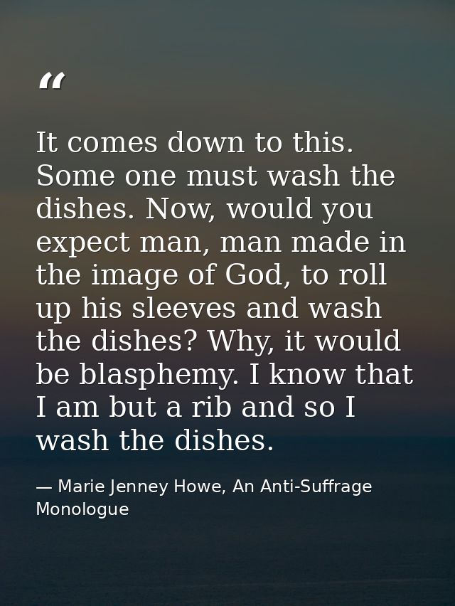 It comes down to this. Some one must wash the dishes. Now, would you expect man, man made in the image of God, to roll u — Marie Jenney Howe, An Anti-Suffrage Monologue