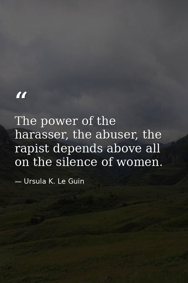 The power of the harasser, the abuser, the rapist depends above all on the silence of women. — Ursula K. Le Guin