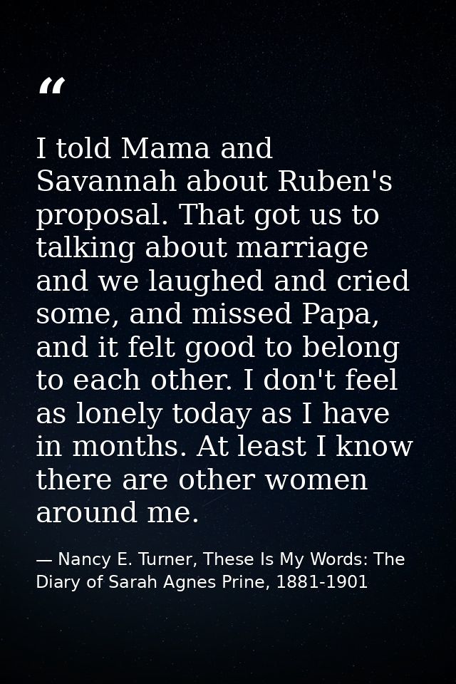 I told Mama and Savannah about Ruben's proposal. That got us to talking about marriage and we laughed and cried some, an — Nancy E. Turner, These Is My Words: The Diary of Sarah Agnes Prine, 1881-1901