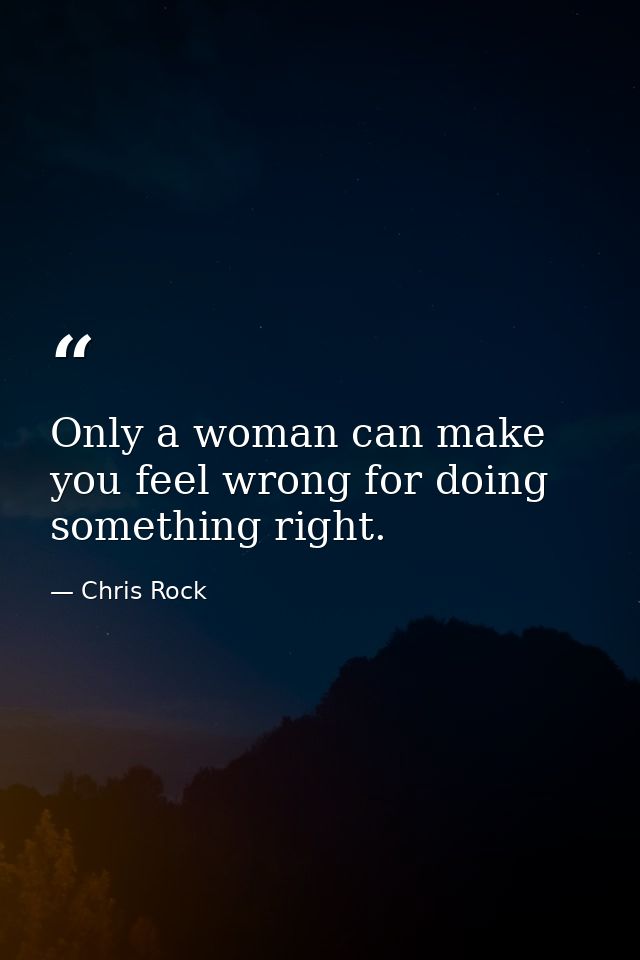 Only a woman can make you feel wrong for doing something right. — Chris Rock