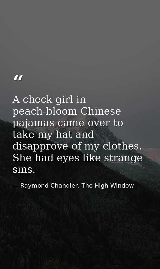 A check girl in peach-bloom Chinese pajamas came over to take my hat and disapprove of my clothes. She had eyes like str — Raymond Chandler, The High Window