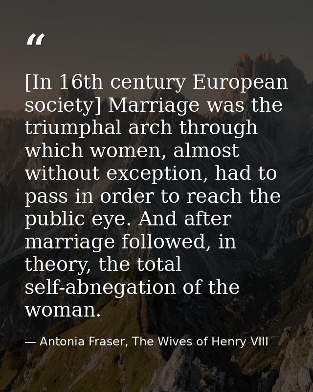 [In 16th century European society] Marriage was the triumphal arch through which women, almost without exception, had to — Antonia Fraser, The Wives of Henry VIII