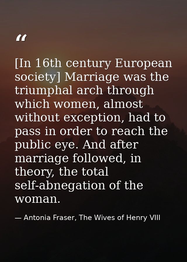 [In 16th century European society] Marriage was the triumphal arch through which women, almost without exception, had to — Antonia Fraser, The Wives of Henry VIII