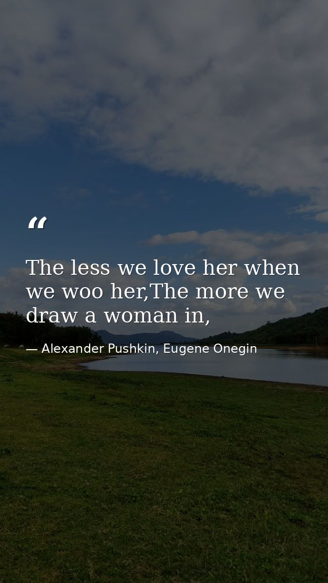 The less we love her when we woo her,The more we draw a woman in, — Alexander Pushkin, Eugene Onegin
