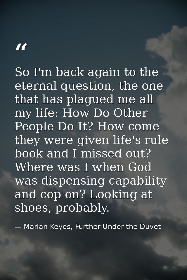 So I'm back again to the eternal question, the one that has plagued me all my life: How Do Other People Do It? How come  — Marian Keyes, Further Under the Duvet