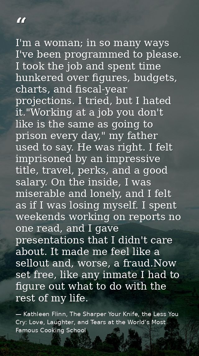I'm a woman; in so many ways I've been programmed to please. I took the job and spent time hunkered over figures, budget — Kathleen Flinn, The Sharper Your Knife, the Less You Cry: Love, Laughter, and Tears at the World's Most Famous Cooking School