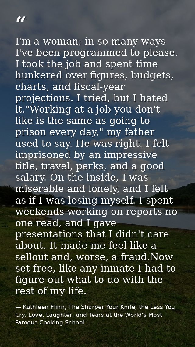 I'm a woman; in so many ways I've been programmed to please. I took the job and spent time hunkered over figures, budget — Kathleen Flinn, The Sharper Your Knife, the Less You Cry: Love, Laughter, and Tears at the World's Most Famous Cooking School